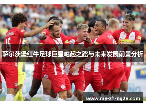 萨尔茨堡红牛足球巨星崛起之路与未来发展前景分析 萨尔茨堡红牛足球巨星崛起之路与未来发展前景分析
