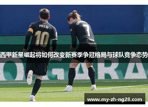 西甲新星崛起将如何改变新赛季争冠格局与球队竞争态势 西甲新星崛起将如何改变新赛季争冠格局与球队竞争态势