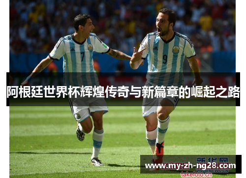 阿根廷世界杯辉煌传奇与新篇章的崛起之路 阿根廷世界杯辉煌传奇与新篇章的崛起之路