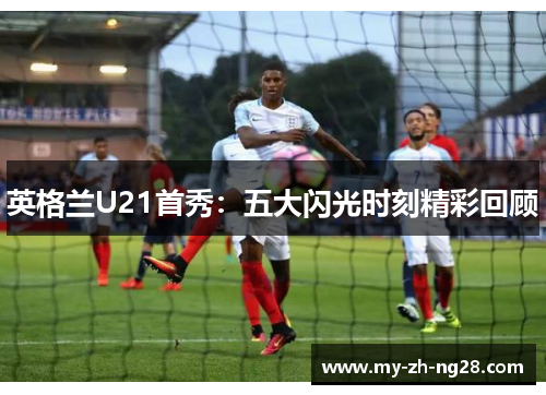 英格兰U21首秀:五大闪光时刻精彩回顾 英格兰U21首秀:五大闪光时刻精彩回顾