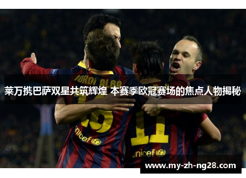 莱万携巴萨双星共筑辉煌 本赛季欧冠赛场的焦点人物揭秘 莱万携巴萨双星共筑辉煌 本赛季欧冠赛场的焦点人物揭秘