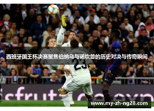 西班牙国王杯决赛聚焦伯纳乌与诺坎普的历史对决与传奇瞬间 西班牙国王杯决赛聚焦伯纳乌与诺坎普的历史对决与传奇瞬间