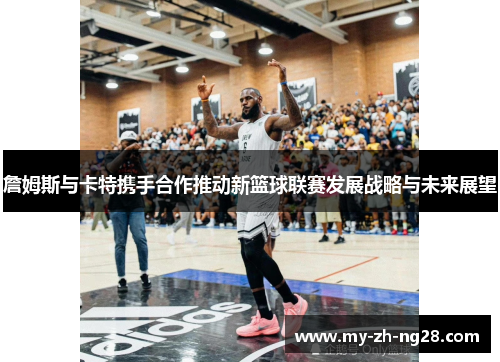 詹姆斯与卡特携手合作推动新篮球联赛发展战略与未来展望