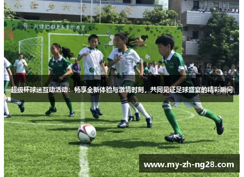超级杯球迷互动活动：畅享全新体验与激情时刻，共同见证足球盛宴的精彩瞬间
