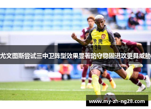 尤文图斯尝试三中卫阵型效果显著防守稳固进攻更具威胁 尤文图斯尝试三中卫阵型效果显著防守稳固进攻更具威胁